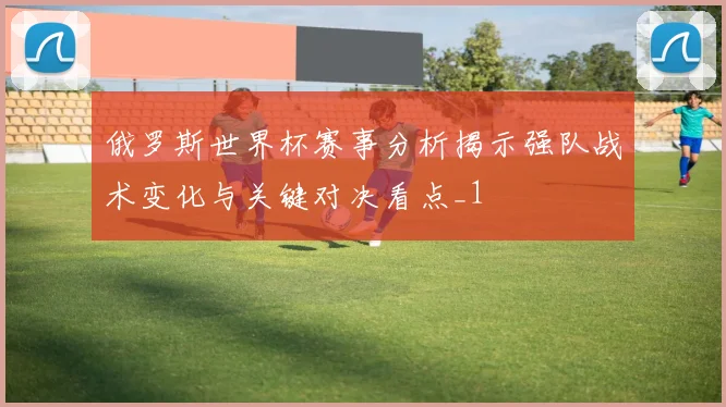俄罗斯世界杯赛事分析揭示强队战术变化与关键对决看点_1