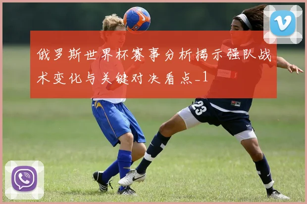 俄罗斯世界杯赛事分析揭示强队战术变化与关键对决看点_1