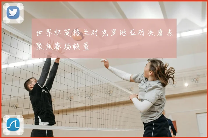 世界杯英格兰对克罗地亚对决看点聚焦赛场较量