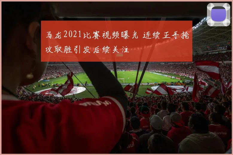 马龙2021比赛视频曝光 连续正手抢攻取胜引发后续关注