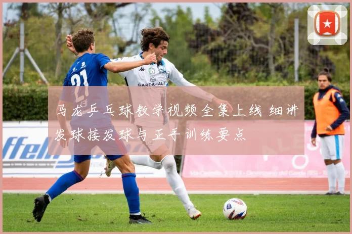 马龙乒乓球教学视频全集上线 细讲发球接发球与正手训练要点