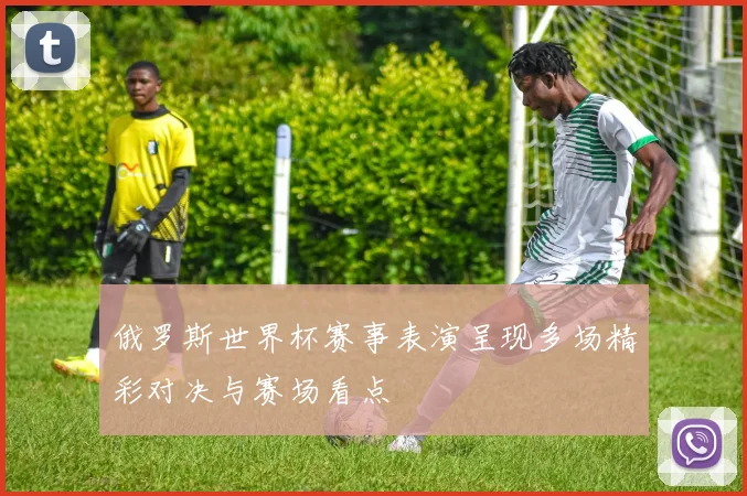 俄罗斯世界杯赛事表演呈现多场精彩对决与赛场看点