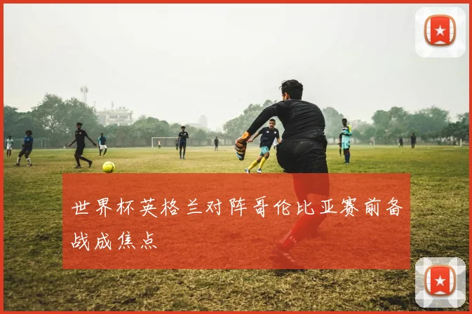 世界杯英格兰对阵哥伦比亚赛前备战成焦点