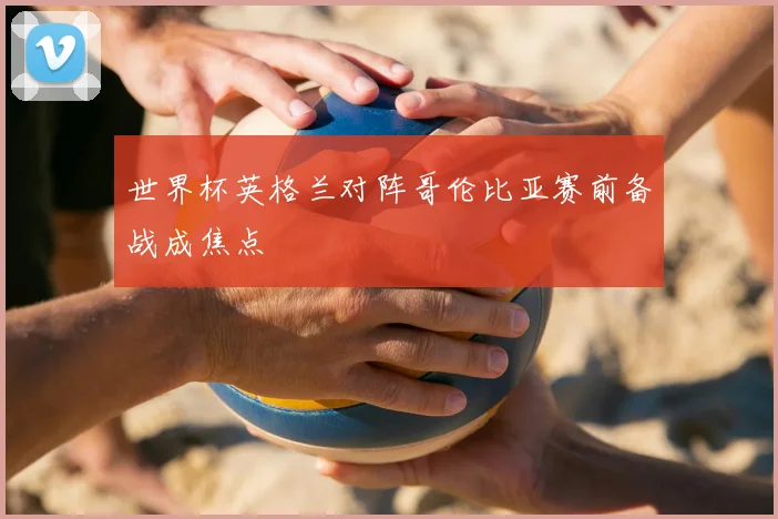 世界杯英格兰对阵哥伦比亚赛前备战成焦点