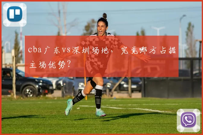 cba广东vs深圳场地,究竟哪方占据主场优势?