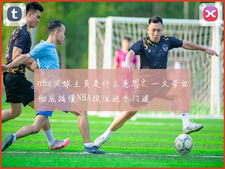 nba买球主负是什么意思?一文带你彻底搞懂NBA投注这个门道