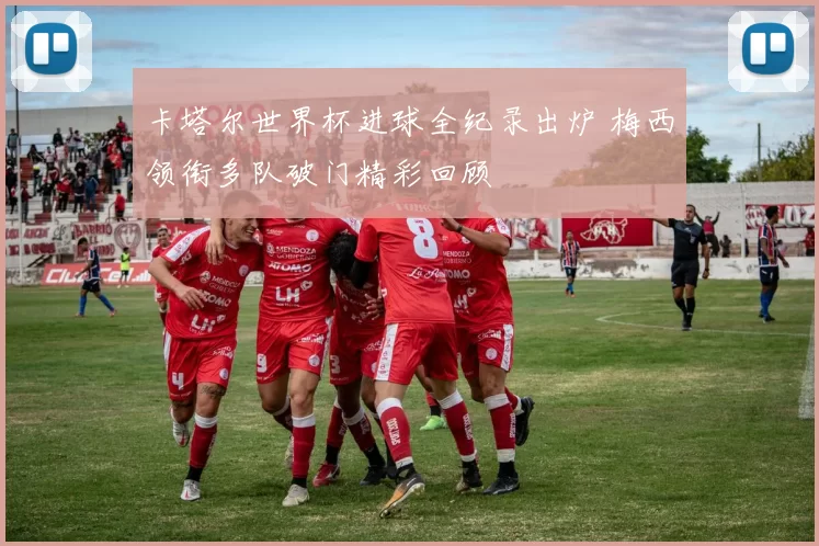 卡塔尔世界杯进球全纪录出炉 梅西领衔多队破门精彩回顾