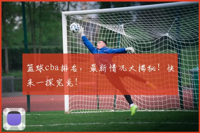 篮球cba排名，最新情况大揭秘！快来一探究竟！