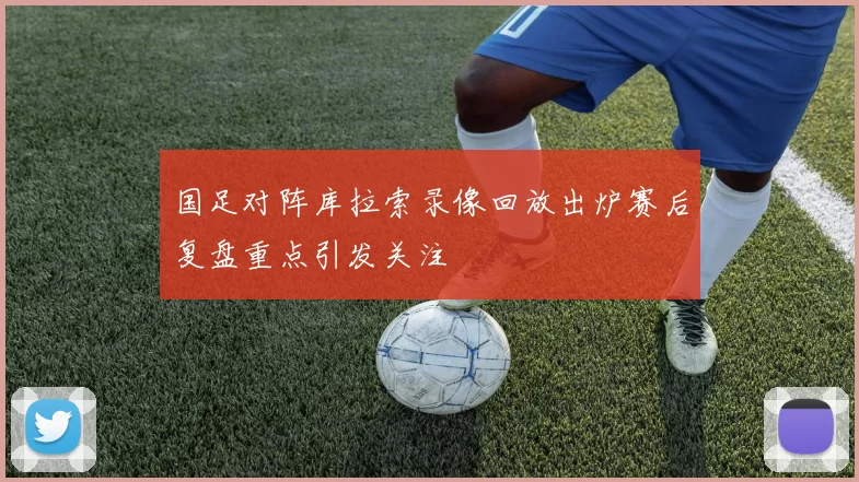 国足对阵库拉索录像回放出炉赛后复盘重点引发关注