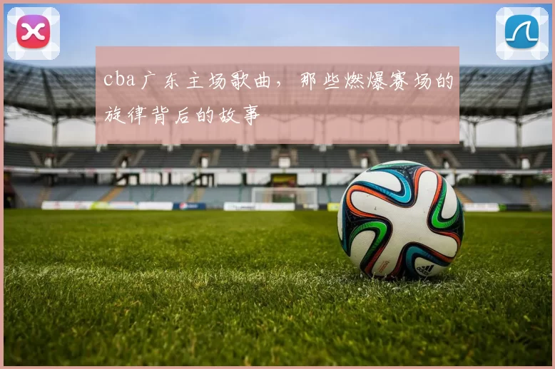 cba广东主场歌曲，那些燃爆赛场的旋律背后的故事