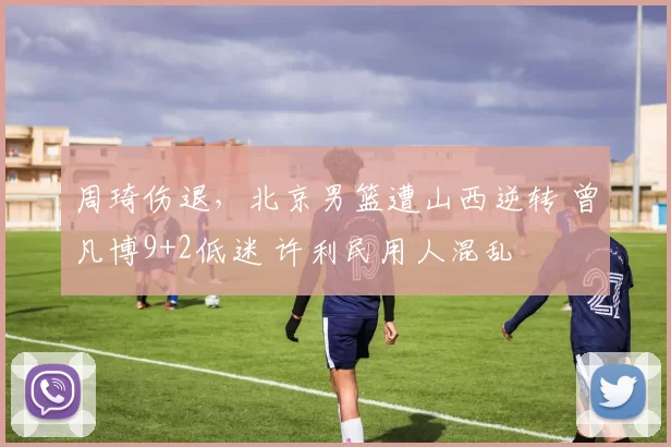 周琦伤退，北京男篮遭山西逆转 曾凡博9+2低迷 许利民用人混乱