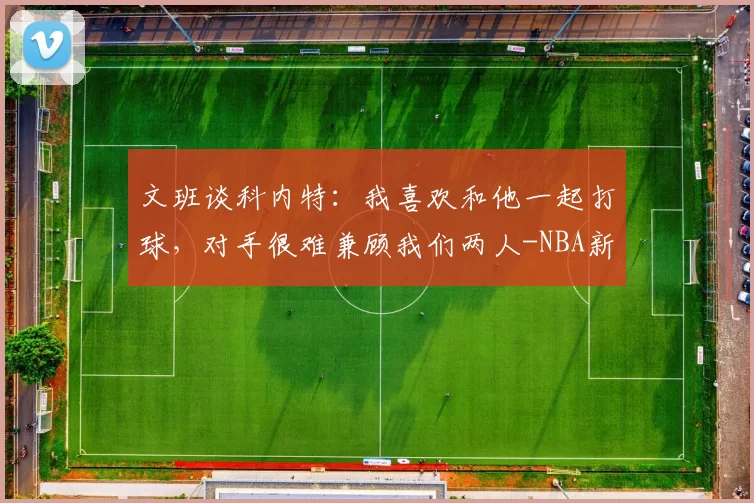 文班谈科内特：我喜欢和他一起打球，对手很难兼顾我们两人-NBA新闻