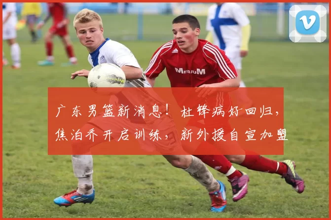 广东男篮新消息！杜锋病好回归，焦泊乔开启训练，新外援自宣加盟