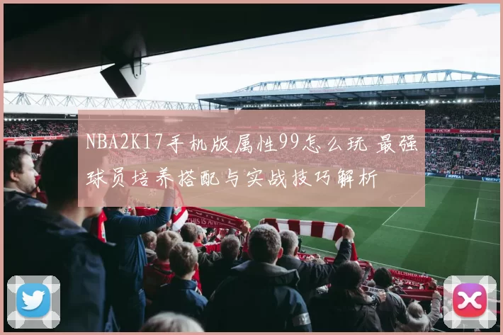 NBA2K17手机版属性99怎么玩 最强球员培养搭配与实战技巧解析