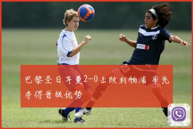 巴黎圣日耳曼2-0击败利物浦 率先夺得晋级优势