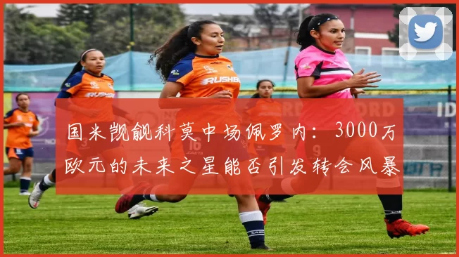 国米觊觎科莫中场佩罗内:3000万欧元的未来之星能否引发转会风暴?_比赛_曼城_意甲