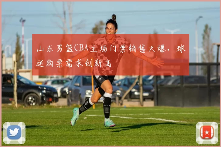 山东男篮CBA主场门票销售火爆，球迷购票需求创新高