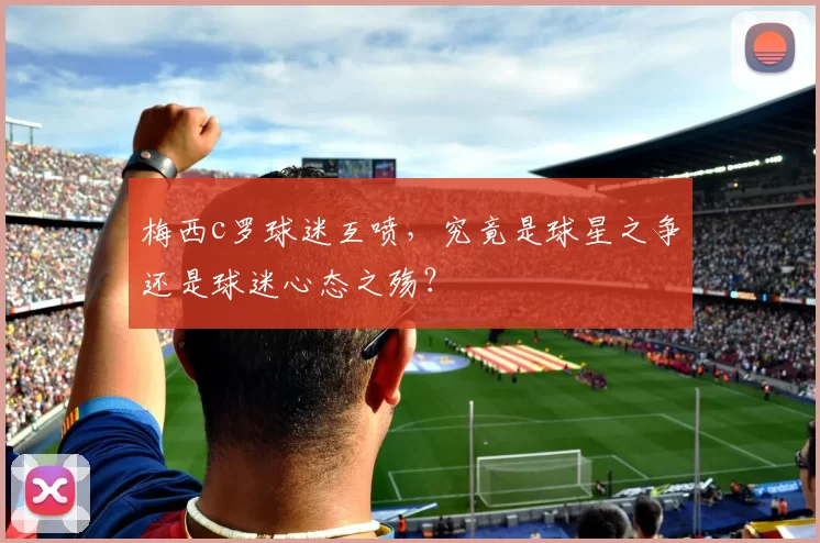 梅西c罗球迷互喷,究竟是球星之争还是球迷心态之殇?