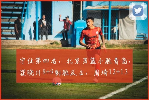 守住第四名，北京男篮小胜青岛，翟晓川8+9制胜反击，周琦12+13