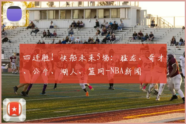 四连胜！快船未来5场：猛龙、奇才、公牛、湖人、篮网-NBA新闻