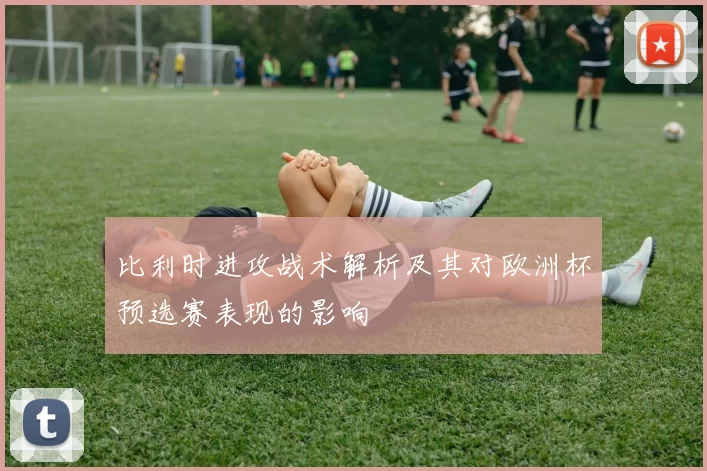 比利时进攻战术解析及其对欧洲杯预选赛表现的影响