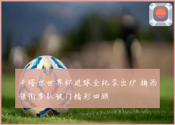 卡塔尔世界杯进球全纪录出炉 梅西领衔多队破门精彩回顾