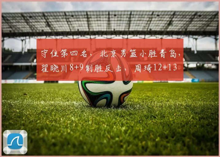 守住第四名，北京男篮小胜青岛，翟晓川8+9制胜反击，周琦12+13
