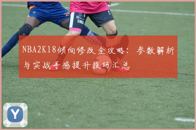 NBA2K18倾向修改全攻略:参数解析与实战手感提升技巧汇总