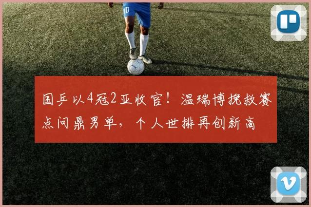 国乒以4冠2亚收官！温瑞博挽救赛点问鼎男单，个人世排再创新高