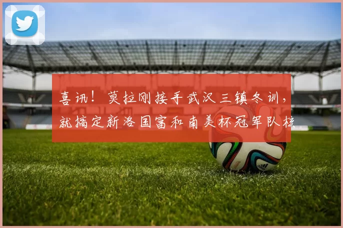 喜讯！莫拉刚接手武汉三镇冬训，就搞定新洛国富和南美杯冠军队核心加盟_球迷_郭嘉宇_赛季