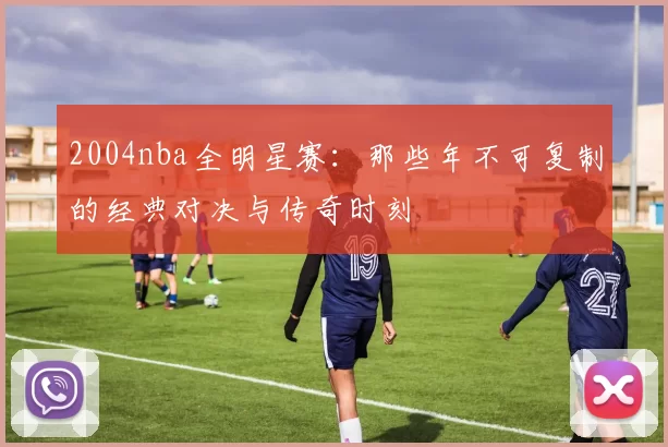 2004nba全明星赛：那些年不可复制的经典对决与传奇时刻