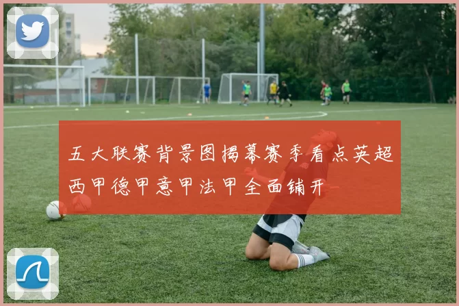 五大联赛背景图揭幕赛季看点英超西甲德甲意甲法甲全面铺开