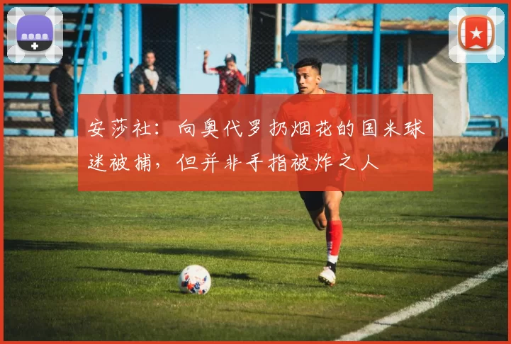 安莎社：向奥代罗扔烟花的国米球迷被捕，但并非手指被炸之人