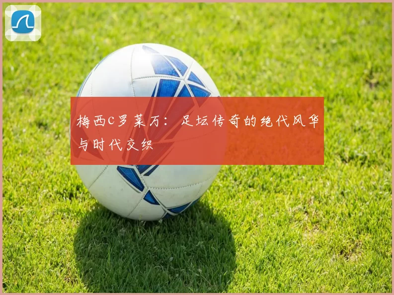 梅西c罗莱万：足坛传奇的绝代风华与时代交织