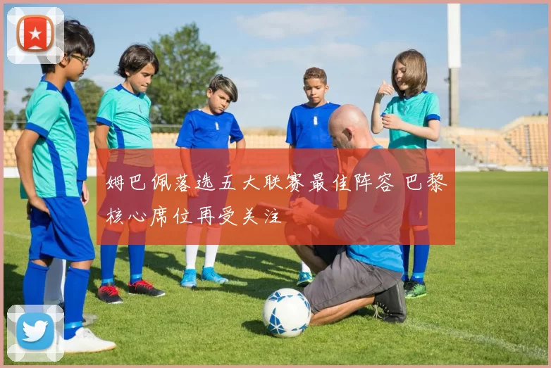 姆巴佩落选五大联赛最佳阵容 巴黎核心席位再受关注