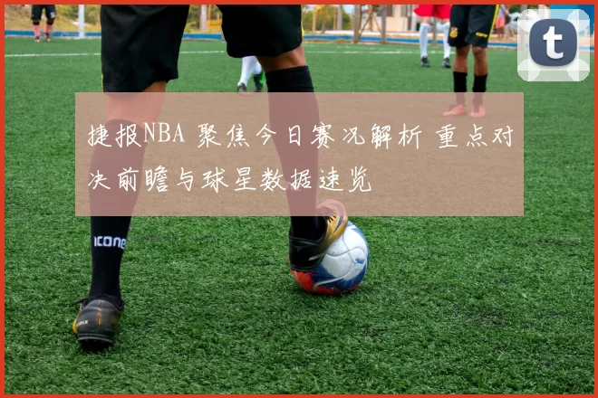 捷报NBA 聚焦今日赛况解析 重点对决前瞻与球星数据速览