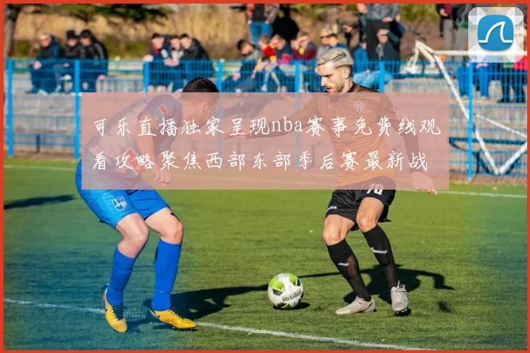 可乐直播独家呈现nba赛事免费线观看攻略聚焦西部东部季后赛最新战报