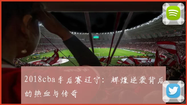 2018cba季后赛辽宁：辉煌逆袭背后的热血与传奇