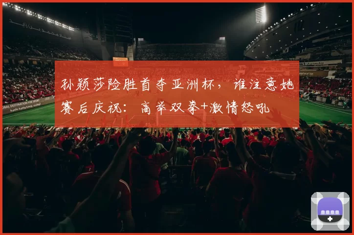 孙颖莎险胜首夺亚洲杯，谁注意她赛后庆祝：高举双拳+激情怒吼